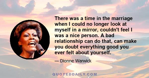 There was a time in the marriage when I could no longer look at myself in a mirror, couldn't feel I was a nice person. A bad relationship can do that, can make you doubt everything good you ever felt about yourself.