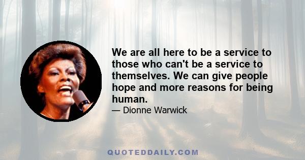 We are all here to be a service to those who can't be a service to themselves. We can give people hope and more reasons for being human.