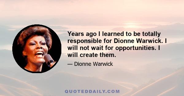 Years ago I learned to be totally responsible for Dionne Warwick. I will not wait for opportunities. I will create them.