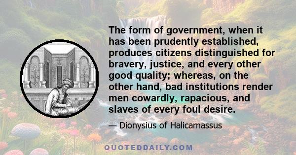 The form of government, when it has been prudently established, produces citizens distinguished for bravery, justice, and every other good quality; whereas, on the other hand, bad institutions render men cowardly,