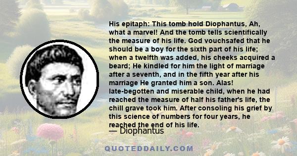 His epitaph: This tomb hold Diophantus, Ah, what a marvel! And the tomb tells scientifically the measure of his life. God vouchsafed that he should be a boy for the sixth part of his life; when a twelfth was added, his