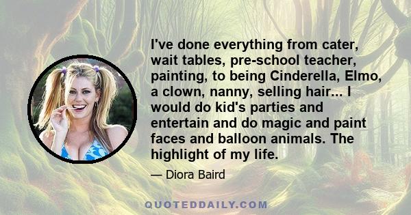 I've done everything from cater, wait tables, pre-school teacher, painting, to being Cinderella, Elmo, a clown, nanny, selling hair... I would do kid's parties and entertain and do magic and paint faces and balloon