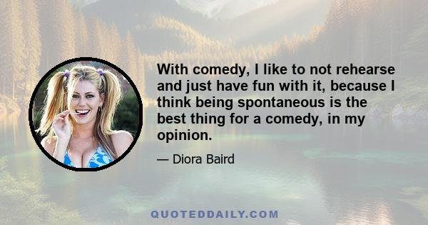 With comedy, I like to not rehearse and just have fun with it, because I think being spontaneous is the best thing for a comedy, in my opinion.