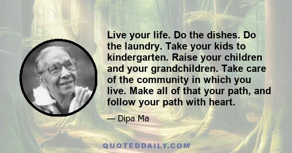 Live your life. Do the dishes. Do the laundry. Take your kids to kindergarten. Raise your children and your grandchildren. Take care of the community in which you live. Make all of that your path, and follow your path