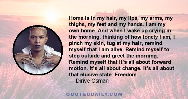 Home is in my hair, my lips, my arms, my thighs, my feet and my hands. I am my own home. And when I wake up crying in the morning, thinking of how lonely I am, I pinch my skin, tug at my hair, remind myself that I am