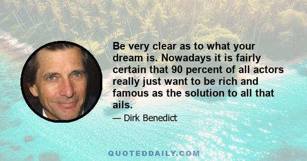 Be very clear as to what your dream is. Nowadays it is fairly certain that 90 percent of all actors really just want to be rich and famous as the solution to all that ails.