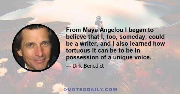 From Maya Angelou I began to believe that I, too, someday, could be a writer, and I also learned how tortuous it can be to be in possession of a unique voice.