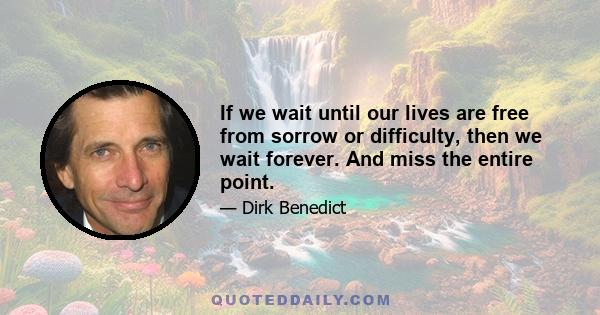 If we wait until our lives are free from sorrow or difficulty, then we wait forever. And miss the entire point.