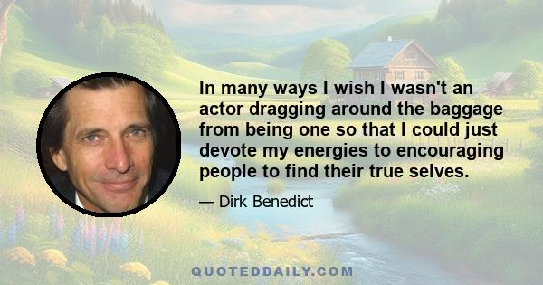 In many ways I wish I wasn't an actor dragging around the baggage from being one so that I could just devote my energies to encouraging people to find their true selves.