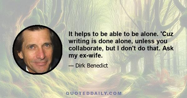 It helps to be able to be alone. 'Cuz writing is done alone, unless you collaborate, but I don't do that. Ask my ex-wife.