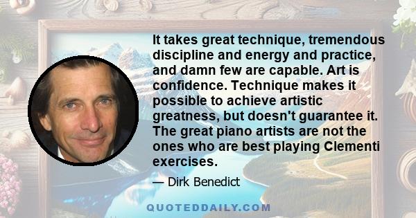 It takes great technique, tremendous discipline and energy and practice, and damn few are capable. Art is confidence. Technique makes it possible to achieve artistic greatness, but doesn't guarantee it. The great piano