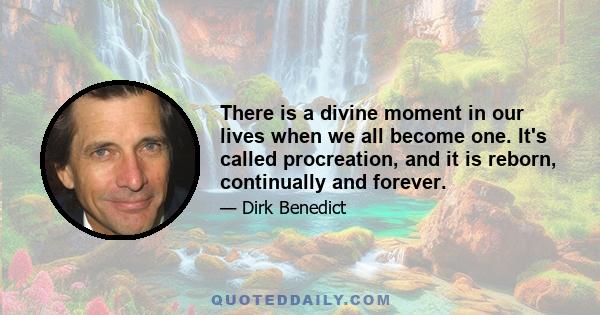 There is a divine moment in our lives when we all become one. It's called procreation, and it is reborn, continually and forever.