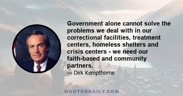 Government alone cannot solve the problems we deal with in our correctional facilities, treatment centers, homeless shelters and crisis centers - we need our faith-based and community partners.