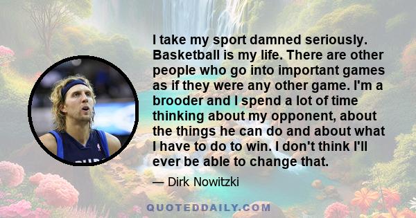 I take my sport damned seriously. Basketball is my life. There are other people who go into important games as if they were any other game. I'm a brooder and I spend a lot of time thinking about my opponent, about the