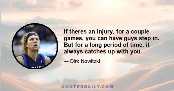 If theres an injury, for a couple games, you can have guys step in. But for a long period of time, it always catches up with you.