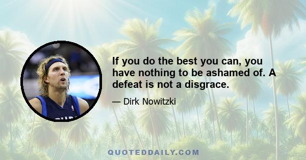 If you do the best you can, you have nothing to be ashamed of. A defeat is not a disgrace.