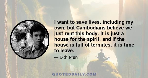 I want to save lives, including my own, but Cambodians believe we just rent this body. It is just a house for the spirit, and if the house is full of termites, it is time to leave.