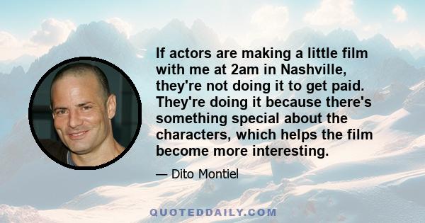 If actors are making a little film with me at 2am in Nashville, they're not doing it to get paid. They're doing it because there's something special about the characters, which helps the film become more interesting.