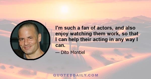 I'm such a fan of actors, and also enjoy watching them work, so that I can help their acting in any way I can.