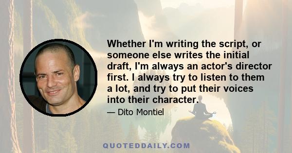 Whether I'm writing the script, or someone else writes the initial draft, I'm always an actor's director first. I always try to listen to them a lot, and try to put their voices into their character.