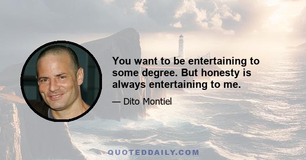 You want to be entertaining to some degree. But honesty is always entertaining to me.