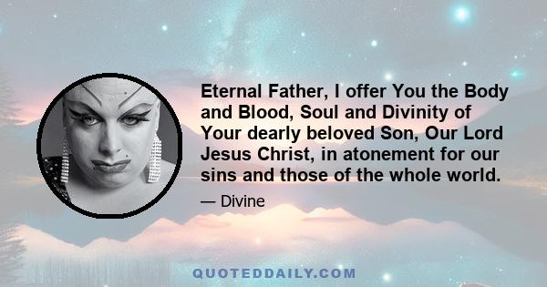 Eternal Father, I offer You the Body and Blood, Soul and Divinity of Your dearly beloved Son, Our Lord Jesus Christ, in atonement for our sins and those of the whole world.