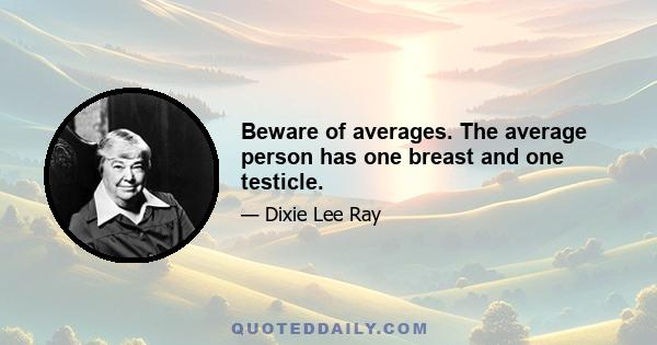 Beware of averages. The average person has one breast and one testicle.