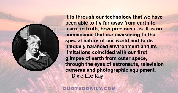 It is through our technology that we have been able to fly far away from earth to learn, in truth, how precious it is. It is no coincidence that our awakening to the special nature of our world and to its uniquely