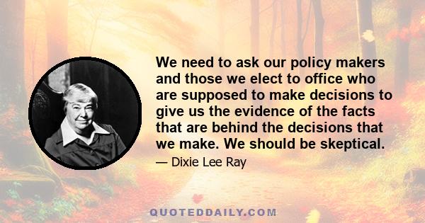 We need to ask our policy makers and those we elect to office who are supposed to make decisions to give us the evidence of the facts that are behind the decisions that we make. We should be skeptical.