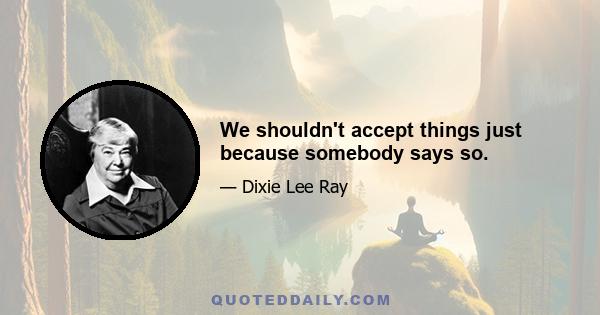 We shouldn't accept things just because somebody says so.