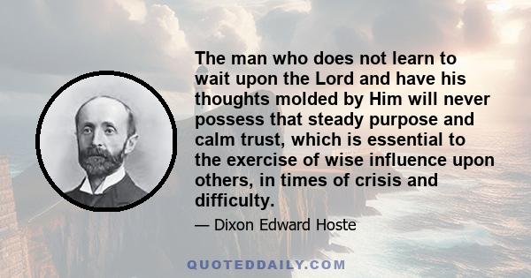 The man who does not learn to wait upon the Lord and have his thoughts molded by Him will never possess that steady purpose and calm trust, which is essential to the exercise of wise influence upon others, in times of