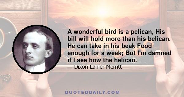 A wonderful bird is a pelican, His bill will hold more than his belican. He can take in his beak Food enough for a week; But I'm damned if I see how the helican.