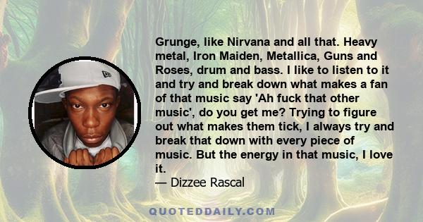 Grunge, like Nirvana and all that. Heavy metal, Iron Maiden, Metallica, Guns and Roses, drum and bass. I like to listen to it and try and break down what makes a fan of that music say 'Ah fuck that other music', do you