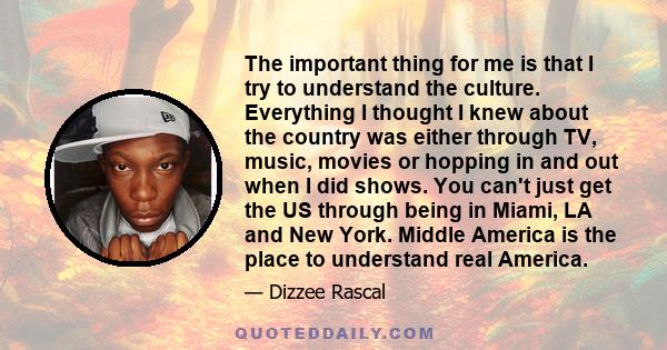 The important thing for me is that I try to understand the culture. Everything I thought I knew about the country was either through TV, music, movies or hopping in and out when I did shows. You can't just get the US