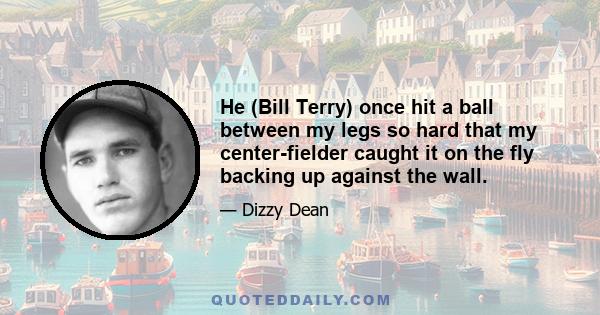 He (Bill Terry) once hit a ball between my legs so hard that my center-fielder caught it on the fly backing up against the wall.