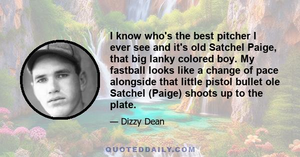 I know who's the best pitcher I ever see and it's old Satchel Paige, that big lanky colored boy. My fastball looks like a change of pace alongside that little pistol bullet ole Satchel (Paige) shoots up to the plate.