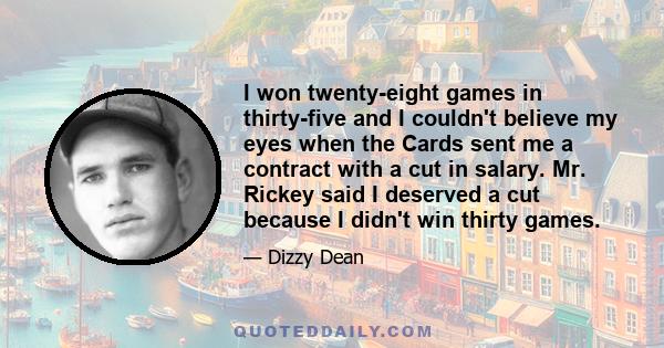 I won twenty-eight games in thirty-five and I couldn't believe my eyes when the Cards sent me a contract with a cut in salary. Mr. Rickey said I deserved a cut because I didn't win thirty games.