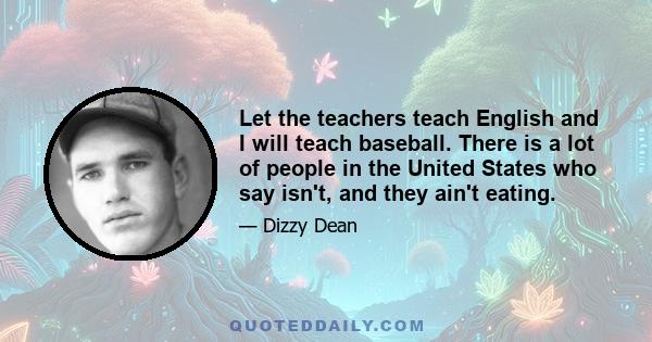 Let the teachers teach English and I will teach baseball. There is a lot of people in the United States who say isn't, and they ain't eating.