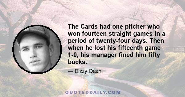 The Cards had one pitcher who won fourteen straight games in a period of twenty-four days. Then when he lost his fifteenth game 1-0, his manager fined him fifty bucks.