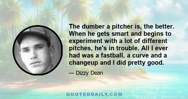 The dumber a pitcher is, the better. When he gets smart and begins to experiment with a lot of different pitches, he's in trouble. All I ever had was a fastball, a curve and a changeup and I did pretty good.