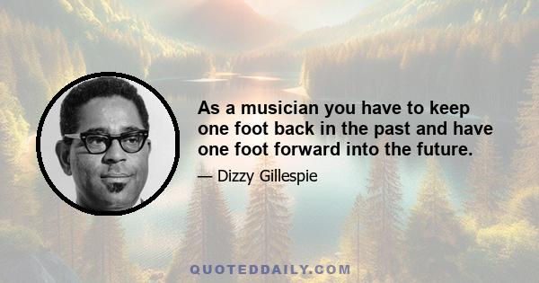 As a musician you have to keep one foot back in the past and have one foot forward into the future.