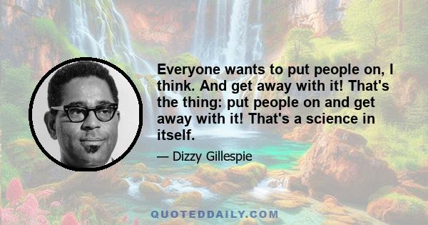 Everyone wants to put people on, I think. And get away with it! That's the thing: put people on and get away with it! That's a science in itself.