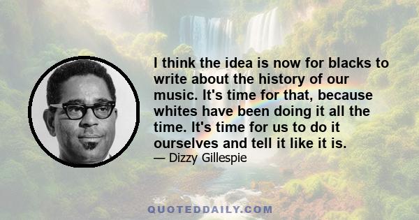 I think the idea is now for blacks to write about the history of our music. It's time for that, because whites have been doing it all the time. It's time for us to do it ourselves and tell it like it is.