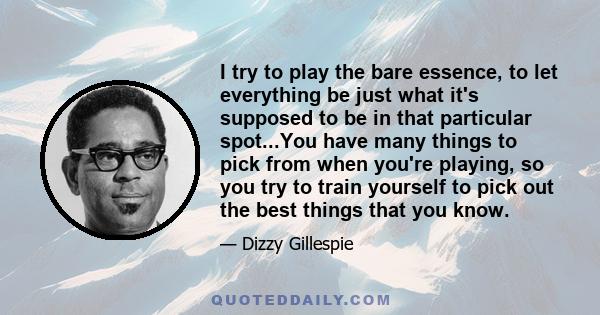 I try to play the bare essence, to let everything be just what it's supposed to be in that particular spot...You have many things to pick from when you're playing, so you try to train yourself to pick out the best