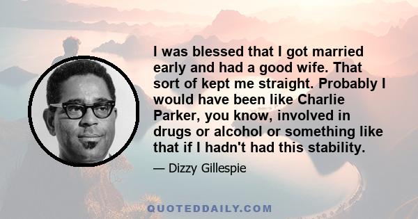 I was blessed that I got married early and had a good wife. That sort of kept me straight. Probably I would have been like Charlie Parker, you know, involved in drugs or alcohol or something like that if I hadn't had