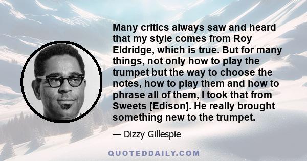 Many critics always saw and heard that my style comes from Roy Eldridge, which is true. But for many things, not only how to play the trumpet but the way to choose the notes, how to play them and how to phrase all of