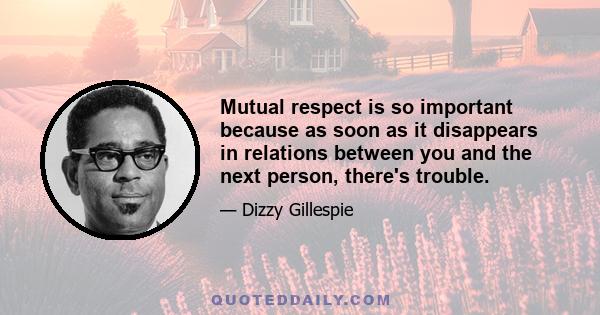 Mutual respect is so important because as soon as it disappears in relations between you and the next person, there's trouble.