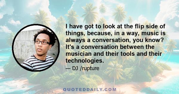 I have got to look at the flip side of things, because, in a way, music is always a conversation, you know? It's a conversation between the musician and their tools and their technologies.