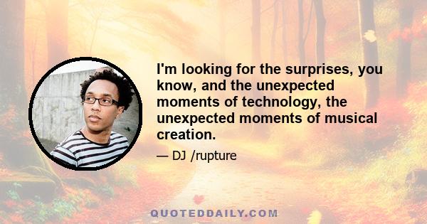 I'm looking for the surprises, you know, and the unexpected moments of technology, the unexpected moments of musical creation.