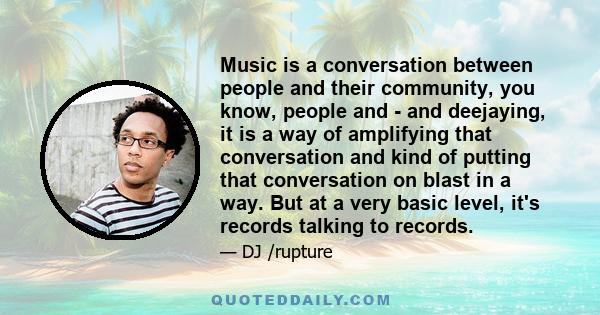 Music is a conversation between people and their community, you know, people and - and deejaying, it is a way of amplifying that conversation and kind of putting that conversation on blast in a way. But at a very basic